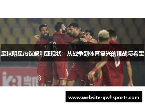 足球明星热议叙利亚现状:从战争到体育复兴的挑战与希望 足球明星热议叙利亚现状:从战争到体育复兴的挑战与希望