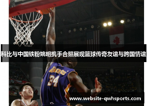 科比与中国铁粉姚明携手合照展现篮球传奇友谊与跨国情谊 科比与中国铁粉姚明携手合照展现篮球传奇友谊与跨国情谊