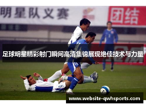 足球明星精彩射门瞬间高清集锦展现绝佳技术与力量 足球明星精彩射门瞬间高清集锦展现绝佳技术与力量